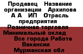 Продавец › Название организации ­ Архипова А.А., ИП › Отрасль предприятия ­ Розничная торговля › Минимальный оклад ­ 6 000 - Все города Работа » Вакансии   . Мурманская обл.,Апатиты г.